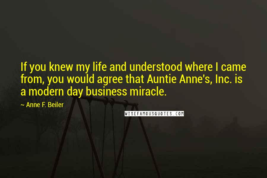 Anne F. Beiler Quotes: If you knew my life and understood where I came from, you would agree that Auntie Anne's, Inc. is a modern day business miracle.