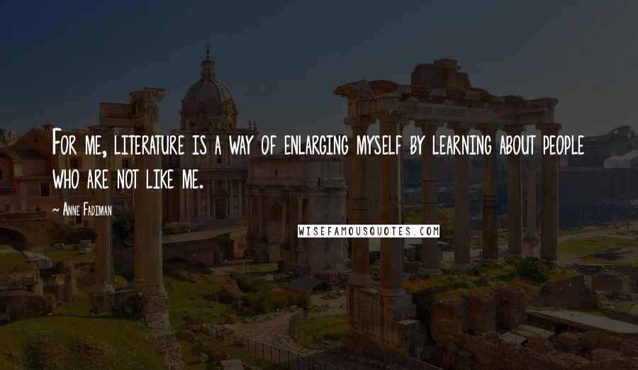 Anne Fadiman Quotes: For me, literature is a way of enlarging myself by learning about people who are not like me.