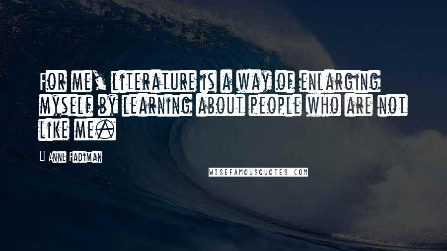 Anne Fadiman Quotes: For me, literature is a way of enlarging myself by learning about people who are not like me.