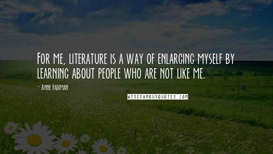 Anne Fadiman Quotes: For me, literature is a way of enlarging myself by learning about people who are not like me.