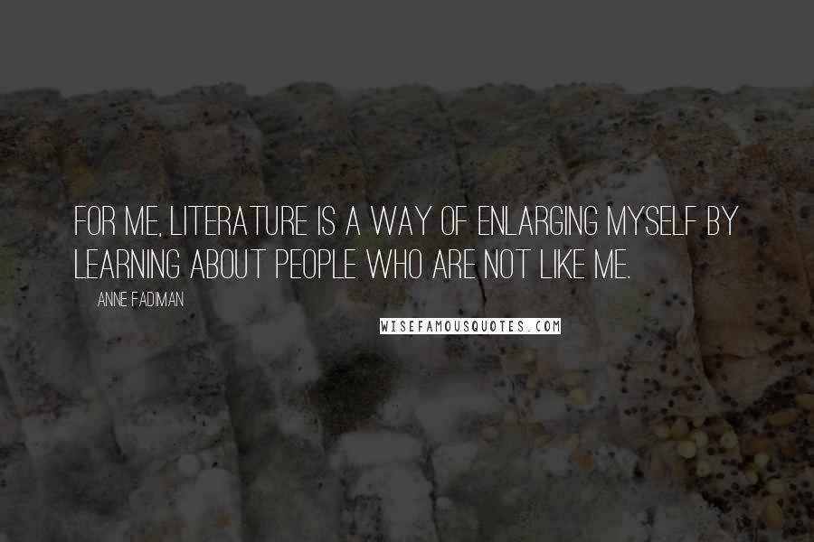 Anne Fadiman Quotes: For me, literature is a way of enlarging myself by learning about people who are not like me.