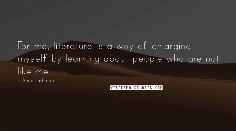 Anne Fadiman Quotes: For me, literature is a way of enlarging myself by learning about people who are not like me.