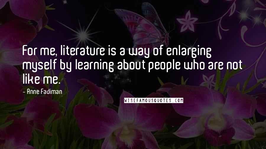 Anne Fadiman Quotes: For me, literature is a way of enlarging myself by learning about people who are not like me.