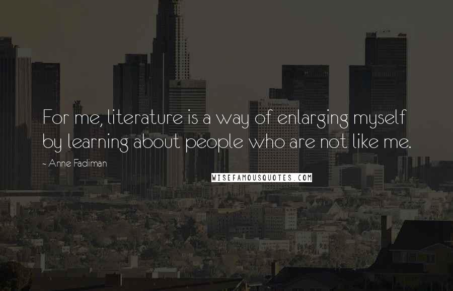 Anne Fadiman Quotes: For me, literature is a way of enlarging myself by learning about people who are not like me.