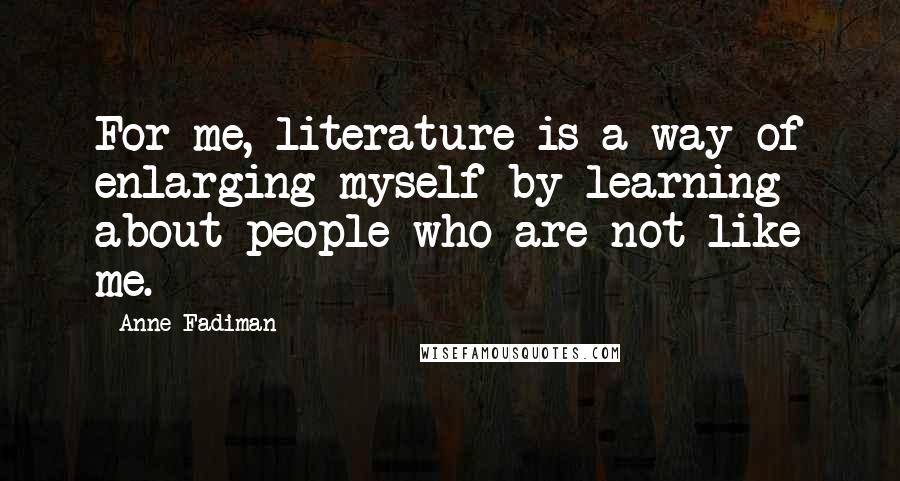 Anne Fadiman Quotes: For me, literature is a way of enlarging myself by learning about people who are not like me.