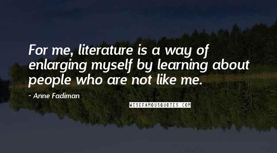 Anne Fadiman Quotes: For me, literature is a way of enlarging myself by learning about people who are not like me.