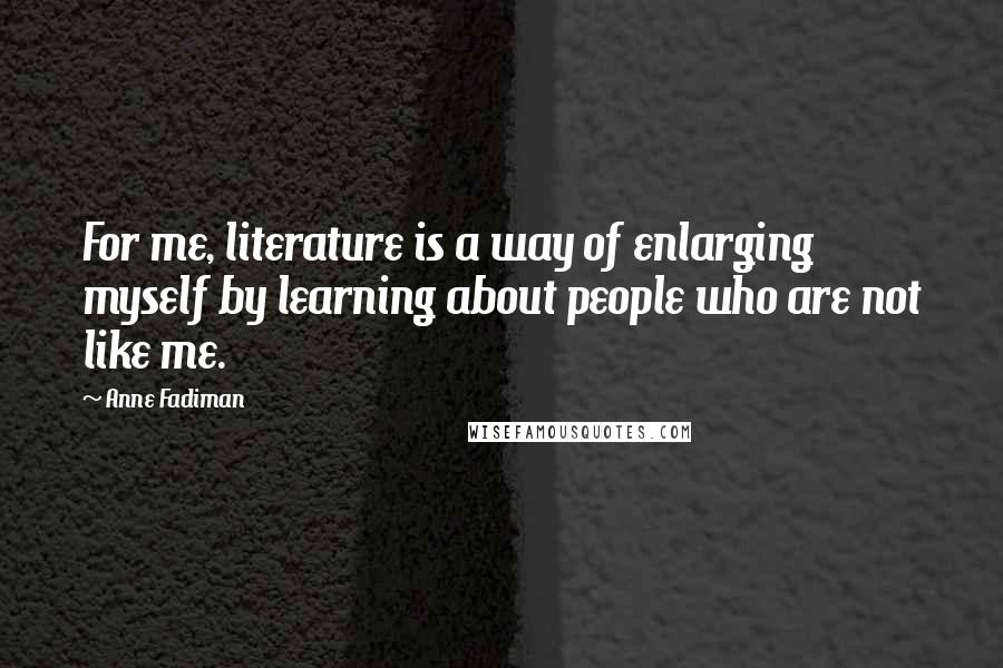 Anne Fadiman Quotes: For me, literature is a way of enlarging myself by learning about people who are not like me.