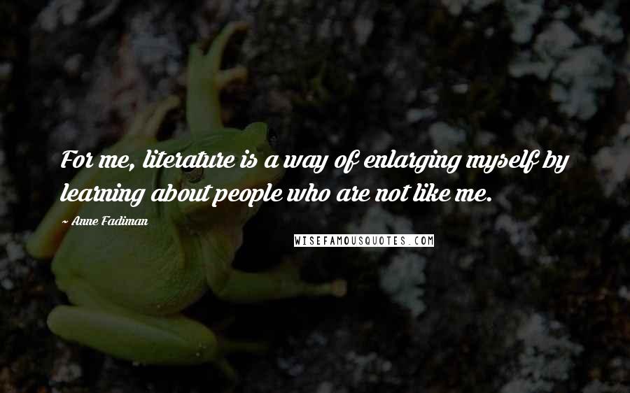 Anne Fadiman Quotes: For me, literature is a way of enlarging myself by learning about people who are not like me.