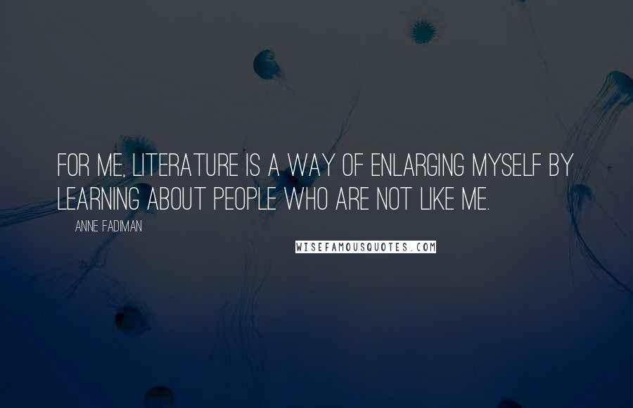 Anne Fadiman Quotes: For me, literature is a way of enlarging myself by learning about people who are not like me.