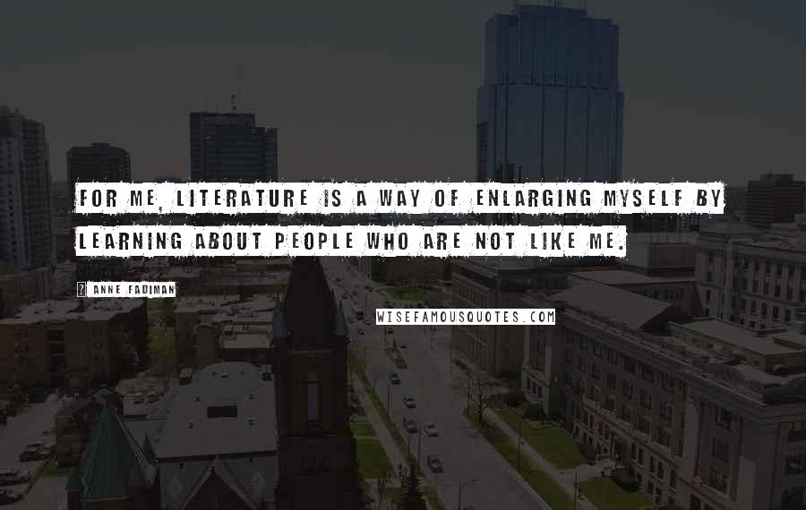 Anne Fadiman Quotes: For me, literature is a way of enlarging myself by learning about people who are not like me.