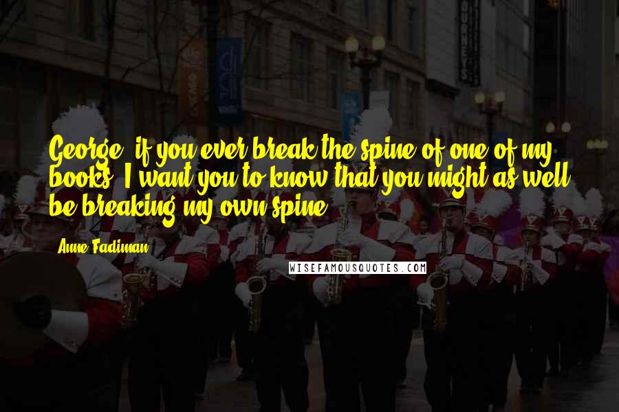 Anne Fadiman Quotes: George, if you ever break the spine of one of my books, I want you to know that you might as well be breaking my own spine.