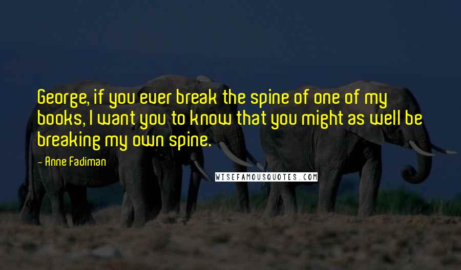 Anne Fadiman Quotes: George, if you ever break the spine of one of my books, I want you to know that you might as well be breaking my own spine.
