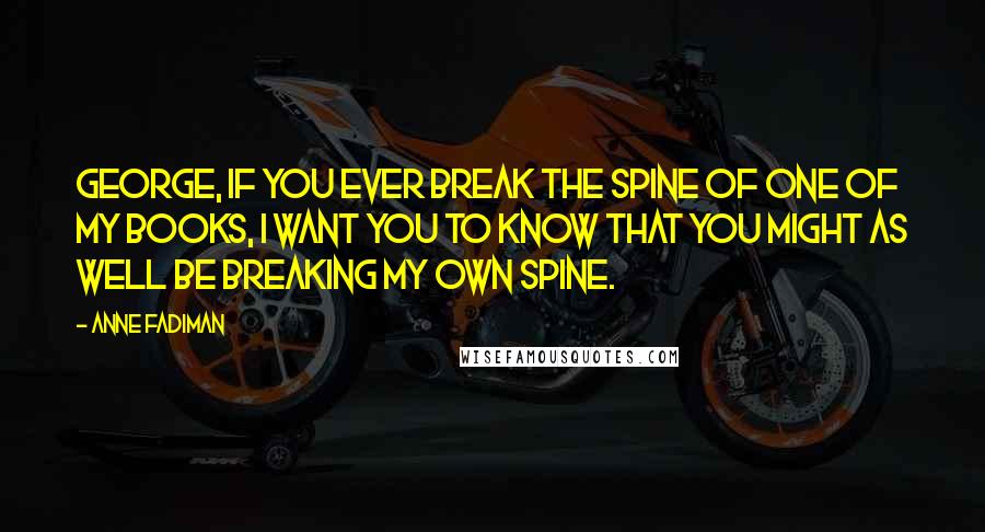 Anne Fadiman Quotes: George, if you ever break the spine of one of my books, I want you to know that you might as well be breaking my own spine.