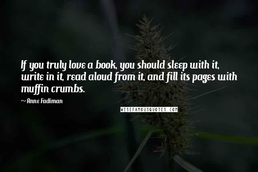 Anne Fadiman Quotes: If you truly love a book, you should sleep with it, write in it, read aloud from it, and fill its pages with muffin crumbs.