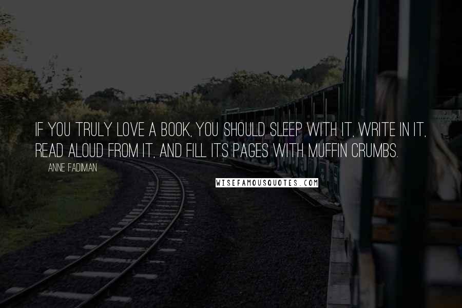 Anne Fadiman Quotes: If you truly love a book, you should sleep with it, write in it, read aloud from it, and fill its pages with muffin crumbs.