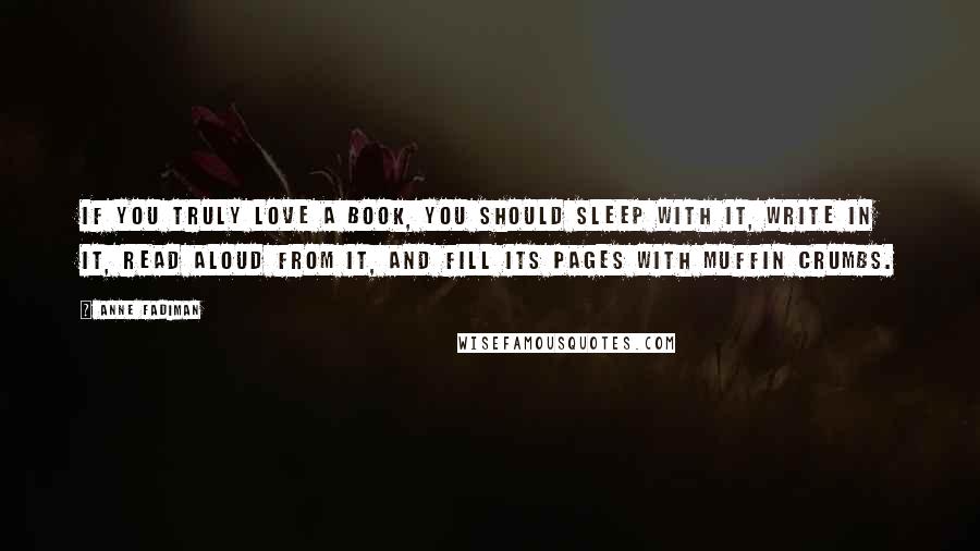 Anne Fadiman Quotes: If you truly love a book, you should sleep with it, write in it, read aloud from it, and fill its pages with muffin crumbs.