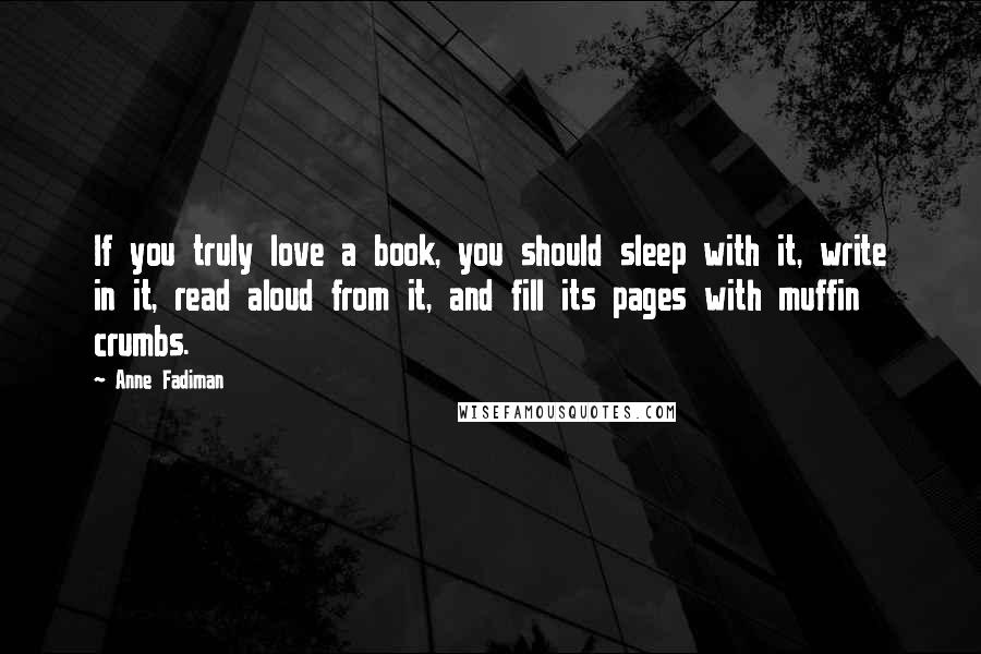Anne Fadiman Quotes: If you truly love a book, you should sleep with it, write in it, read aloud from it, and fill its pages with muffin crumbs.