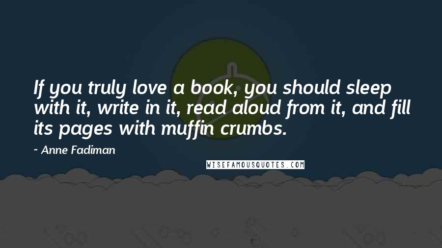 Anne Fadiman Quotes: If you truly love a book, you should sleep with it, write in it, read aloud from it, and fill its pages with muffin crumbs.