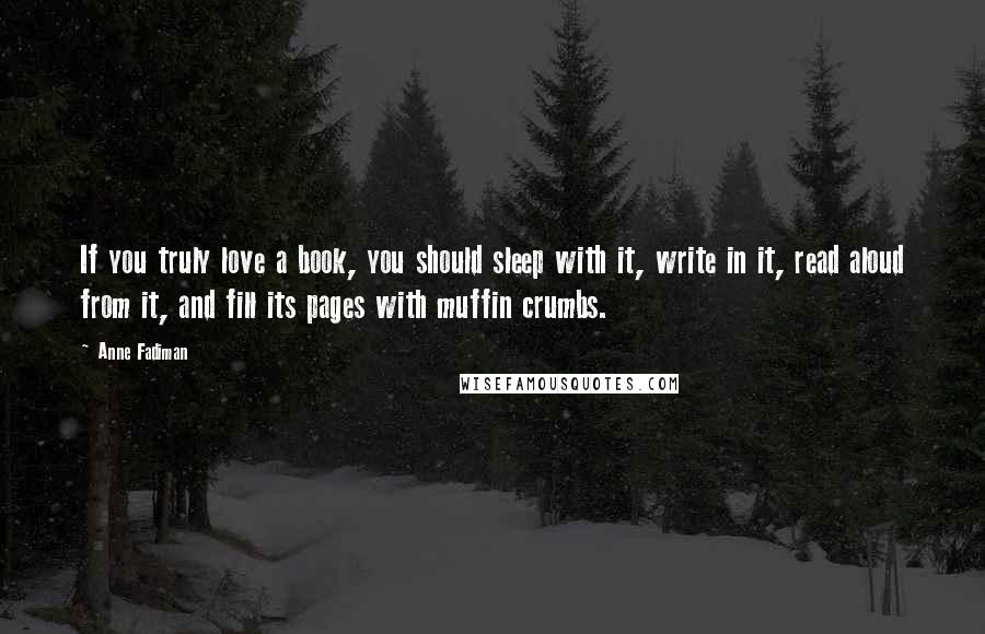 Anne Fadiman Quotes: If you truly love a book, you should sleep with it, write in it, read aloud from it, and fill its pages with muffin crumbs.