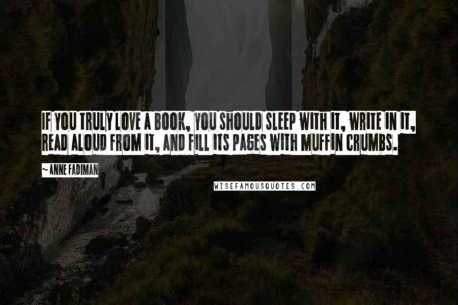 Anne Fadiman Quotes: If you truly love a book, you should sleep with it, write in it, read aloud from it, and fill its pages with muffin crumbs.