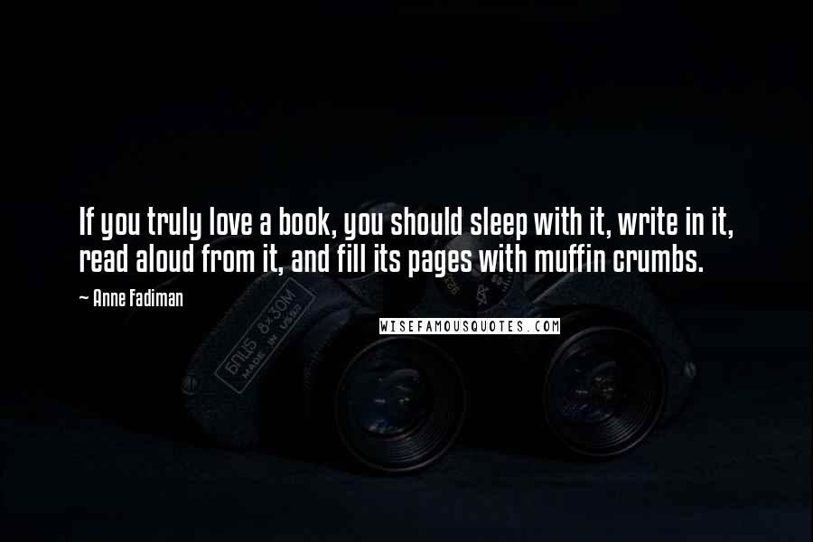 Anne Fadiman Quotes: If you truly love a book, you should sleep with it, write in it, read aloud from it, and fill its pages with muffin crumbs.