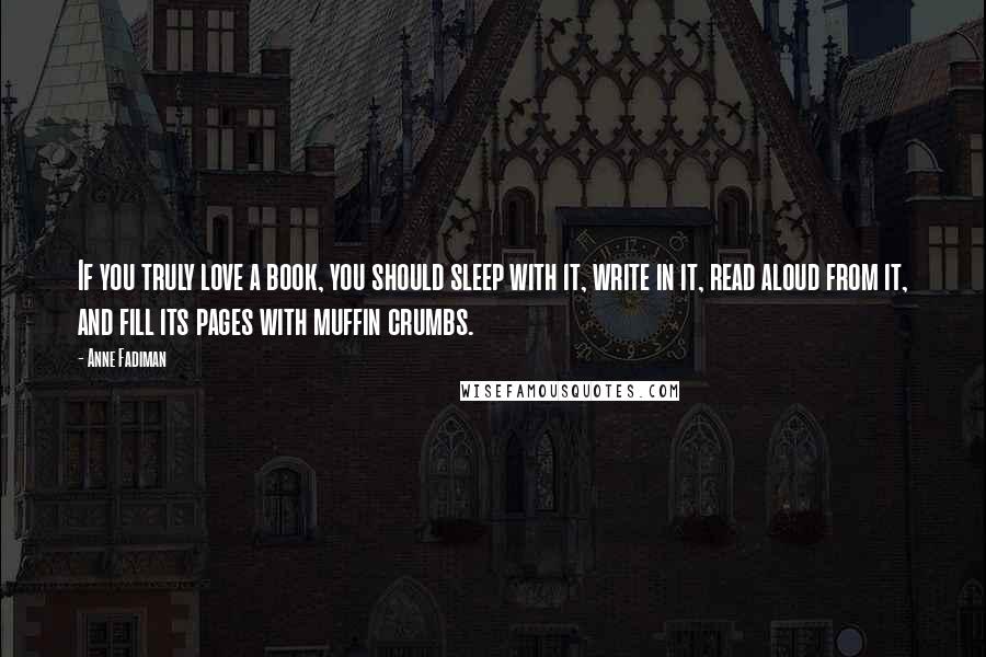 Anne Fadiman Quotes: If you truly love a book, you should sleep with it, write in it, read aloud from it, and fill its pages with muffin crumbs.