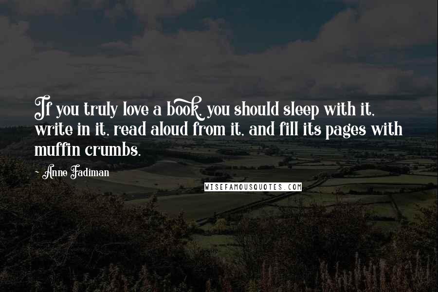 Anne Fadiman Quotes: If you truly love a book, you should sleep with it, write in it, read aloud from it, and fill its pages with muffin crumbs.