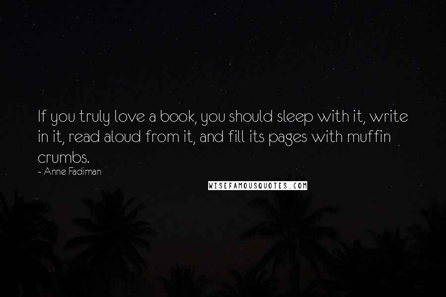 Anne Fadiman Quotes: If you truly love a book, you should sleep with it, write in it, read aloud from it, and fill its pages with muffin crumbs.