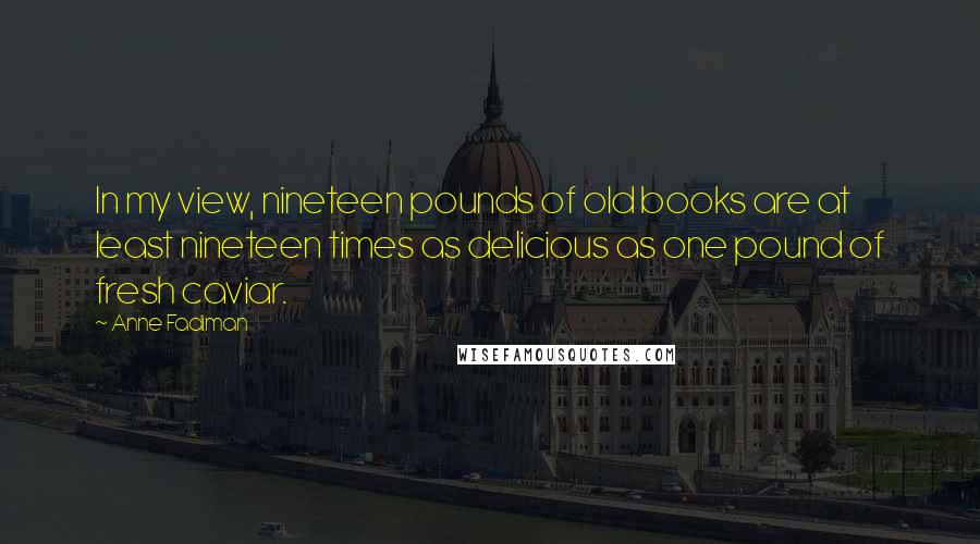 Anne Fadiman Quotes: In my view, nineteen pounds of old books are at least nineteen times as delicious as one pound of fresh caviar.