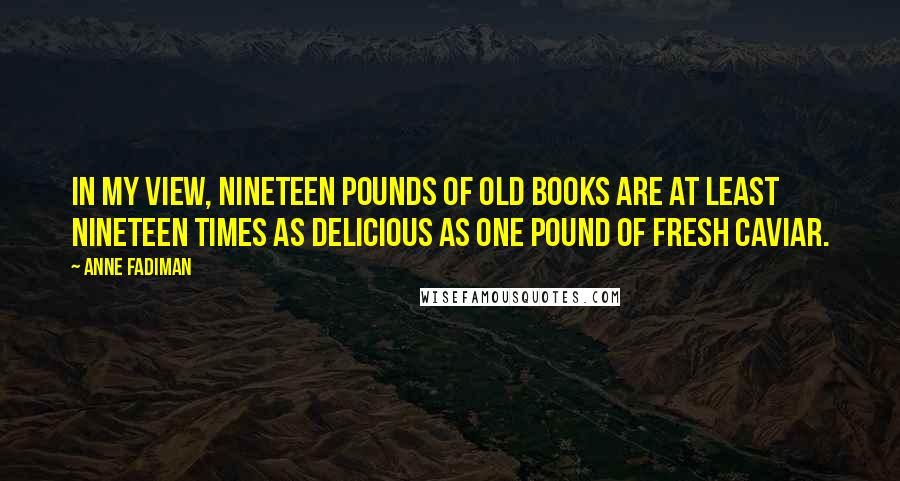 Anne Fadiman Quotes: In my view, nineteen pounds of old books are at least nineteen times as delicious as one pound of fresh caviar.