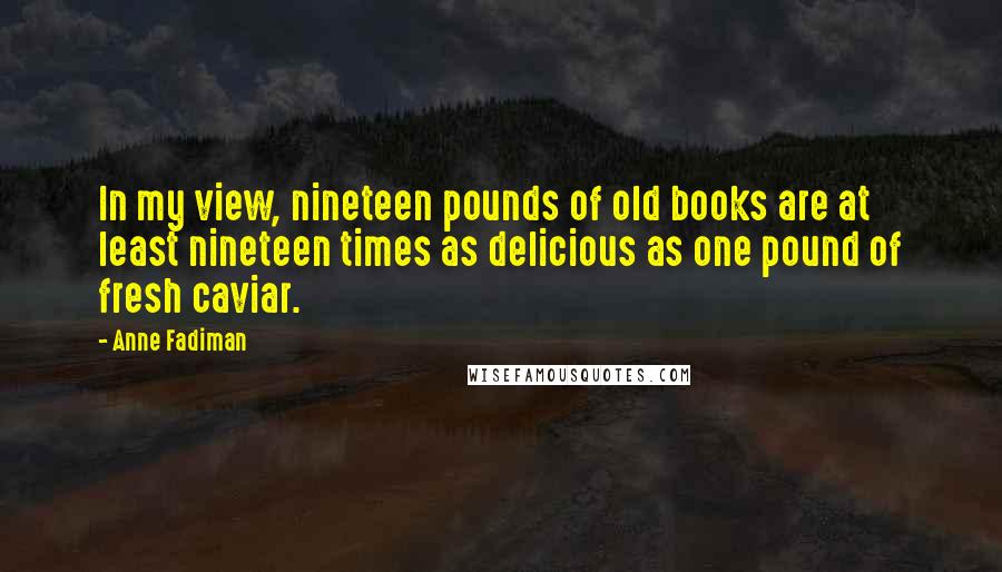 Anne Fadiman Quotes: In my view, nineteen pounds of old books are at least nineteen times as delicious as one pound of fresh caviar.