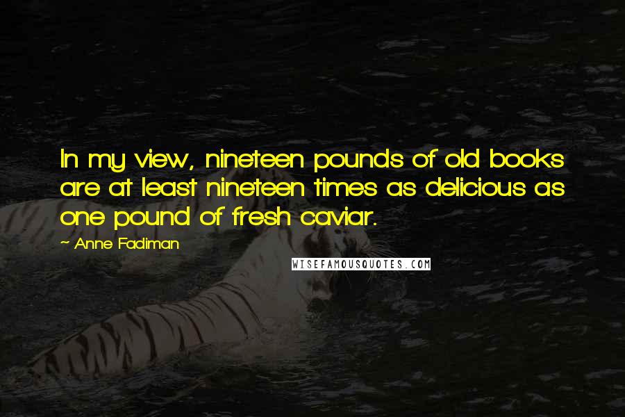 Anne Fadiman Quotes: In my view, nineteen pounds of old books are at least nineteen times as delicious as one pound of fresh caviar.