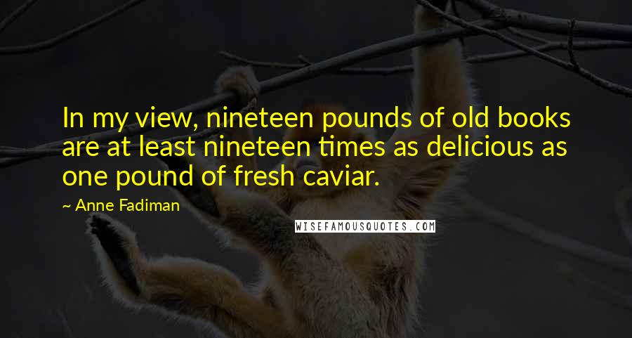 Anne Fadiman Quotes: In my view, nineteen pounds of old books are at least nineteen times as delicious as one pound of fresh caviar.