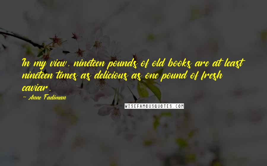 Anne Fadiman Quotes: In my view, nineteen pounds of old books are at least nineteen times as delicious as one pound of fresh caviar.