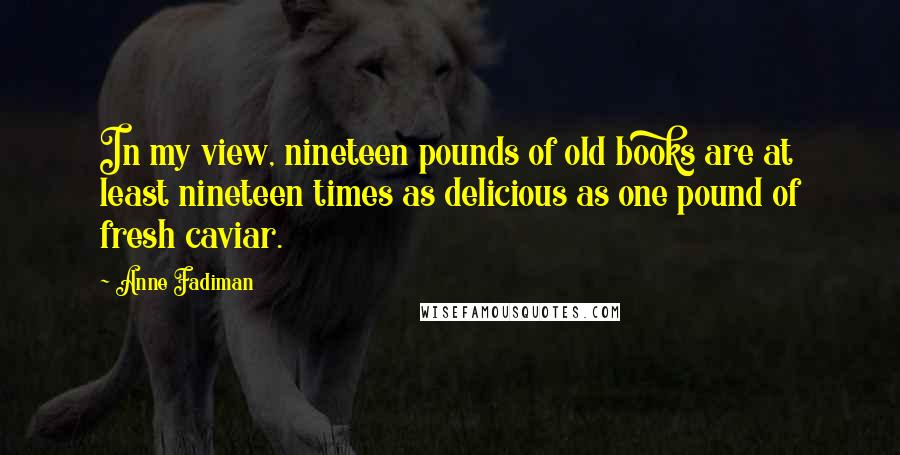 Anne Fadiman Quotes: In my view, nineteen pounds of old books are at least nineteen times as delicious as one pound of fresh caviar.