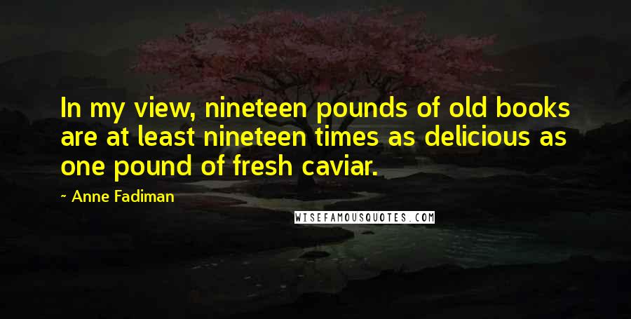 Anne Fadiman Quotes: In my view, nineteen pounds of old books are at least nineteen times as delicious as one pound of fresh caviar.