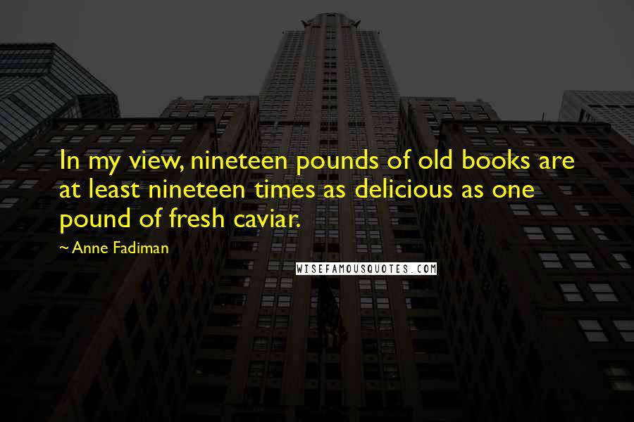 Anne Fadiman Quotes: In my view, nineteen pounds of old books are at least nineteen times as delicious as one pound of fresh caviar.