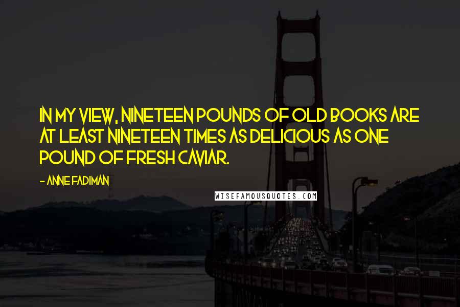 Anne Fadiman Quotes: In my view, nineteen pounds of old books are at least nineteen times as delicious as one pound of fresh caviar.