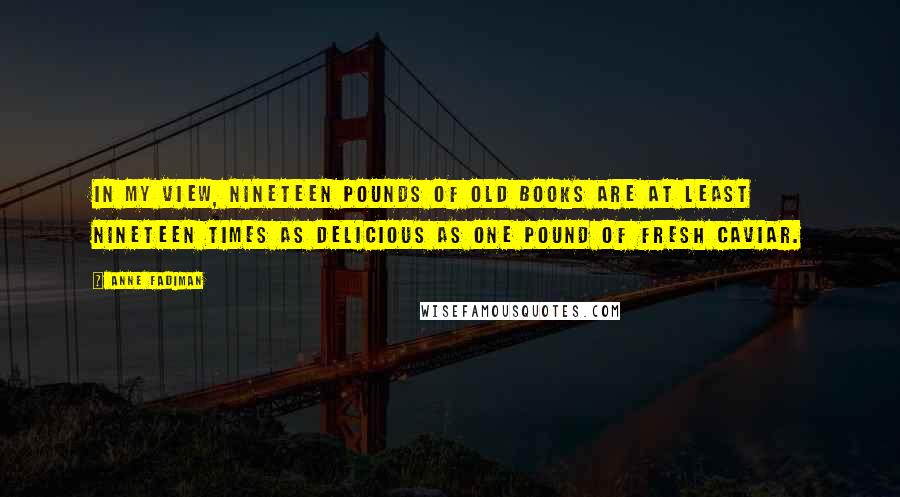 Anne Fadiman Quotes: In my view, nineteen pounds of old books are at least nineteen times as delicious as one pound of fresh caviar.