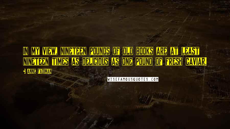 Anne Fadiman Quotes: In my view, nineteen pounds of old books are at least nineteen times as delicious as one pound of fresh caviar.