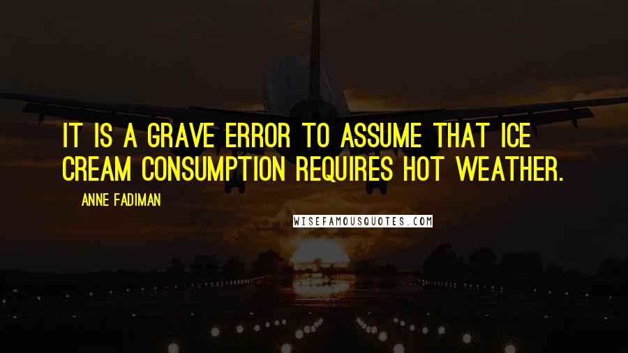 Anne Fadiman Quotes: It is a grave error to assume that ice cream consumption requires hot weather.