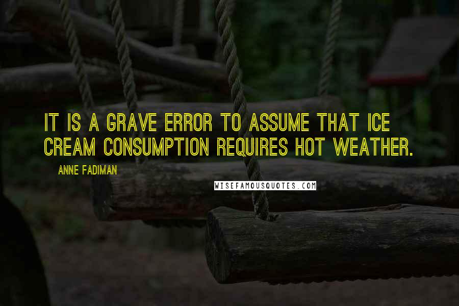 Anne Fadiman Quotes: It is a grave error to assume that ice cream consumption requires hot weather.