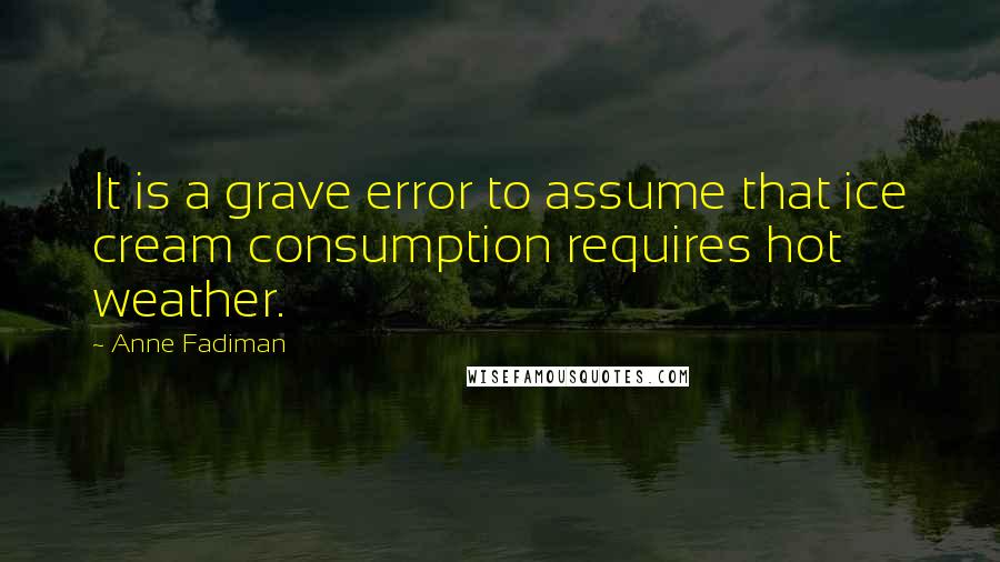 Anne Fadiman Quotes: It is a grave error to assume that ice cream consumption requires hot weather.