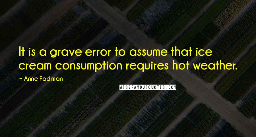 Anne Fadiman Quotes: It is a grave error to assume that ice cream consumption requires hot weather.