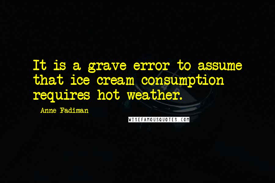 Anne Fadiman Quotes: It is a grave error to assume that ice cream consumption requires hot weather.