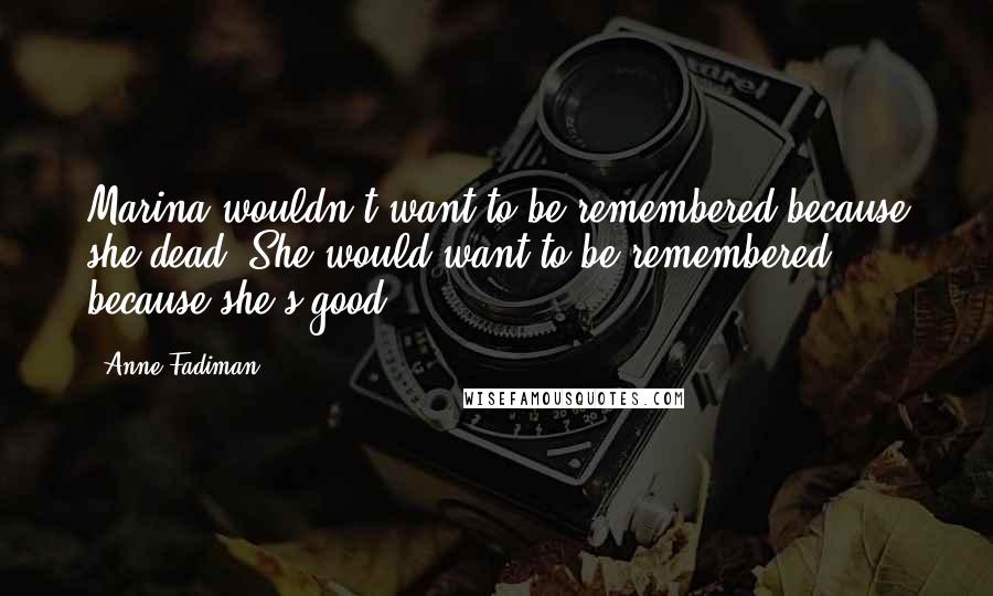Anne Fadiman Quotes: Marina wouldn't want to be remembered because she dead. She would want to be remembered because she's good.
