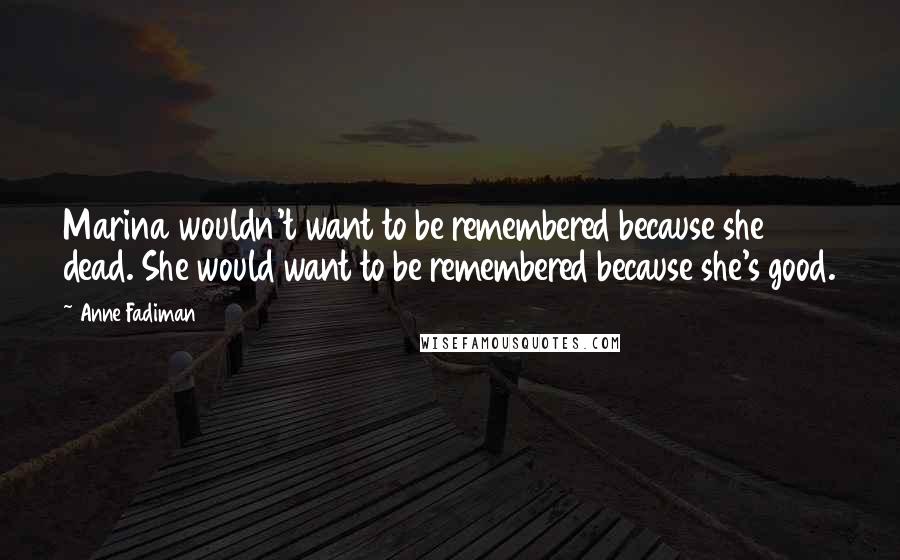 Anne Fadiman Quotes: Marina wouldn't want to be remembered because she dead. She would want to be remembered because she's good.