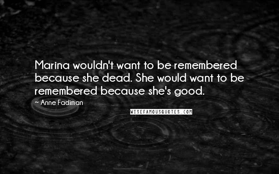 Anne Fadiman Quotes: Marina wouldn't want to be remembered because she dead. She would want to be remembered because she's good.