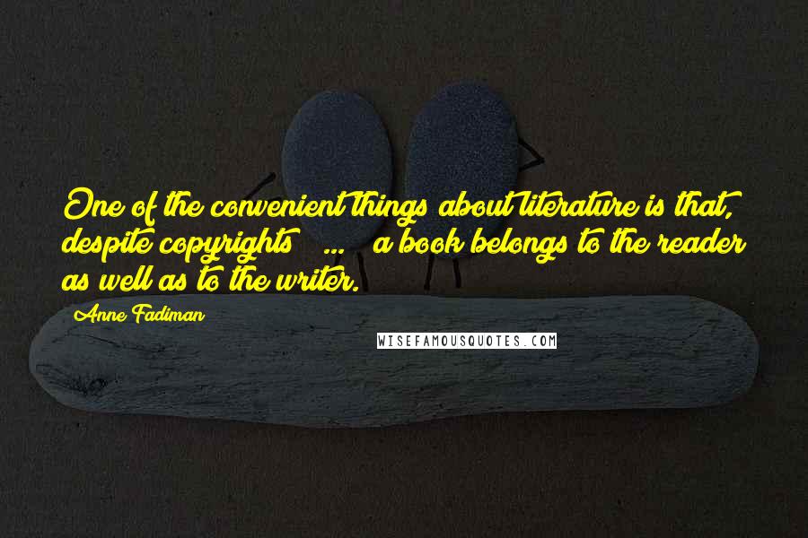 Anne Fadiman Quotes: One of the convenient things about literature is that, despite copyrights [ ... ] a book belongs to the reader as well as to the writer.