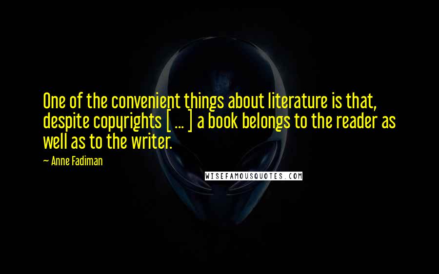 Anne Fadiman Quotes: One of the convenient things about literature is that, despite copyrights [ ... ] a book belongs to the reader as well as to the writer.